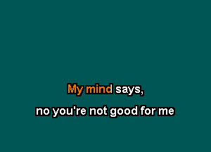 My mind says,

no you're not good for me