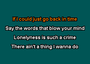 lfl could just go back in time
Say the words that blow your mind
Lonelyness is such a crime

There ain't a thing I wanna do