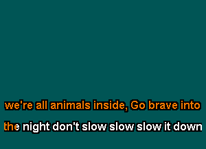 we're all animals inside, Go brave into

the night don't slow slow slow it down