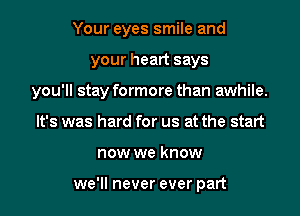 Your eyes smile and
your heart says
you'll stay formore than awhile.
It's was hard for us at the start
now we know

we'll never ever part