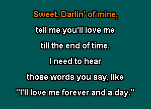 Sweet, Darlin' of mine,
tell me you'll love me
till the end oftime.

I need to hear

those words you say, like

I'll love me forever and a day.