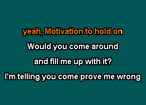 yeah, Motivation to hold on
Would you come around

and fill me up with it?

I'm telling you come prove me wrong