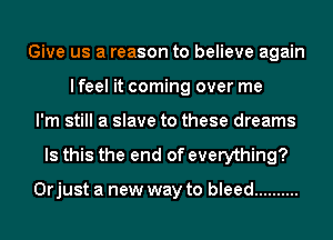 Give us a reason to believe again
lfeel it coming over me
I'm still a slave to these dreams
Is this the end of everything?

Orjust a new way to bleed ..........