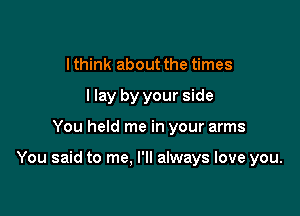 I think about the times
I lay by your side

You held me in your arms

You said to me. I'll always love you.