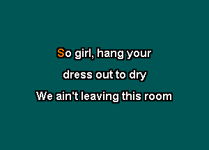 So girl, hang your
dress out to dry

We ain't leaving this room