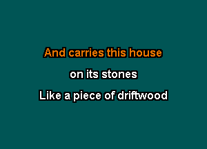 And carries this house

on its stones

Like a piece of driftwood