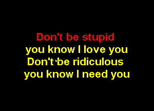 Don't be stupid
you know I love you

Don'tobe ridiculous
you know I need you