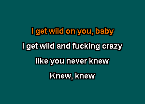 I get wild on you, baby

I get wild and fucking crazy

like you never knew

Knew, knew