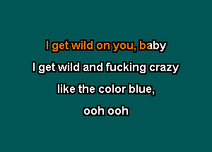 I get wild on you, baby

I get wild and fucking crazy

like the color blue,

ooh ooh