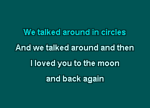 We talked around in circles

And we talked around and then

I loved you to the moon

and back again