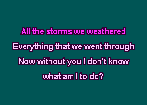 All the storms we weathered

Everything that we went through

Now without you I don't know

what am I to do?