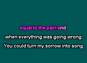 equal to the pain and

when everything was going wrong

You could turn my sorrow into song