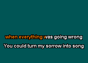 when everything was going wrong

You could turn my sorrow into song