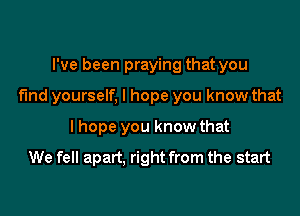 I've been praying that you

find yourself. I hope you know that

I hope you know that
We fell apart, right from the start