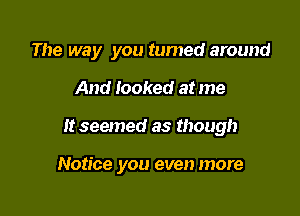 The way you tumed around

And Iooked at me
It seemed as though

Notice you even more