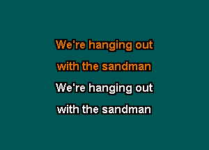 We're hanging out

with the sandman

We're hanging out

with the sandman