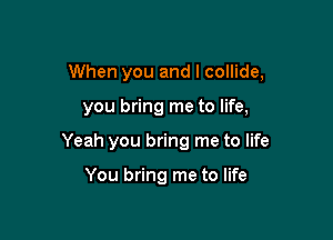 When you and I collide,

you bring me to life,
Yeah you bring me to life

You bring me to life