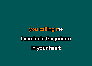 you calling me

I can taste the poison

in your heart