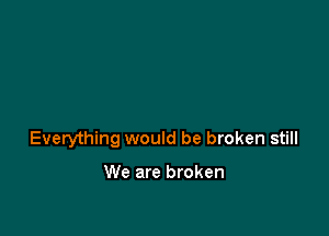 Everything would be broken still

We are broken