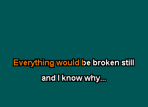 Everything would be broken still

and I know why...
