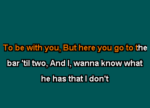 To be with you, But here you go to the

bar 'til two, And I, wanna know what
he has thatl don't