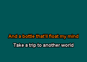 And a bottle that'll float my mind

Take a trip to another world