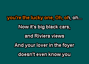 you're the lucky one, Oh, oh, oh...
Now it's big black cars,

and Riviera views

And your lover in the foyer

doesn't even know you