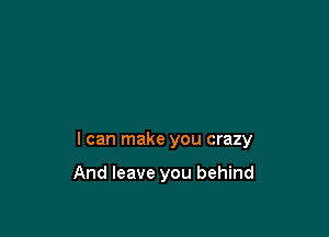 I can make you crazy

And leave you behind