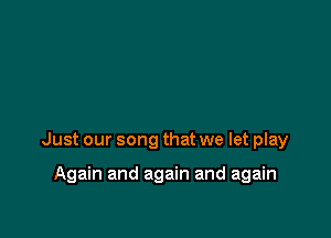 Just our song that we let play

Again and again and again