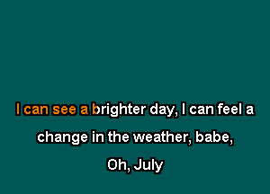I can see a brighter day, I can feel a

change in the weather, babe,
0h, July