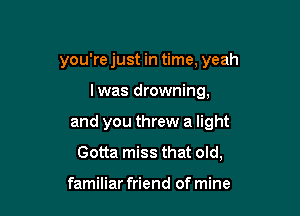 you're just in time, yeah

lwas drowning,
and you threw a light
Gotta miss that old,

familiar friend of mine