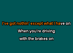I've got nothin' except what I have on

When you're driving

with the brakes on