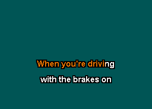 When you're driving

with the brakes on