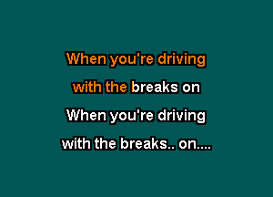 When you're driving

with the breaks on

When you're driving

with the breaks. on....