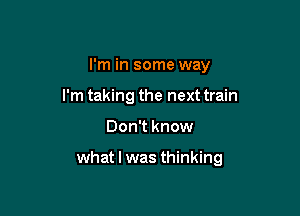 I'm in some way
I'm taking the next train

Don't know

what I was thinking