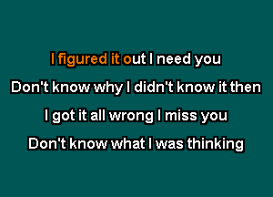 If'lgured it out I need you
Don't know why I didn't know it then
I got it all wrong I miss you

Don't know what I was thinking