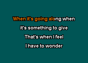 When it's going along when

it's something to give
That's when I feel

I have to wonder