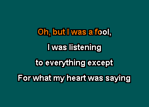 Oh, but I was a fool,
I was listening

to everything except

For what my heart was saying