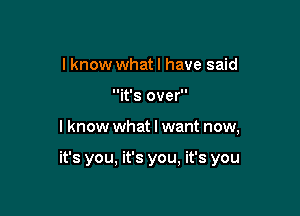 I know what I have said
it's over

lknow what I want now,

it's you, it's you, it's you