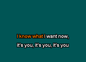 I know what I want now,

it's you, it's you, it's you