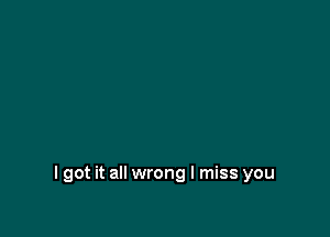 I got it all wrong I miss you