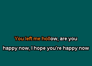 You left me hollow, are you

happy now, I hope you,re happy now