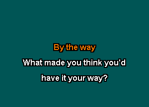 By the way

What made you think you'd

have it your way?