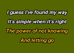 I guess I've found my way

It's simple when it's right

The power of not knowing

And letting go