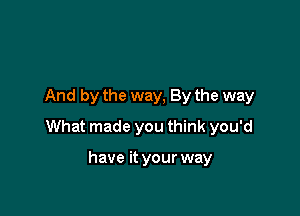 And by the way, By the way

What made you think you'd

have it your way