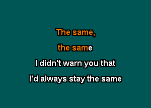 The same,
the same

I didn't warn you that

I'd always stay the same