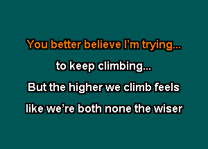 You better believe Pm trying...

to keep climbing...
But the higher we climb feels

like we're both none the wiser