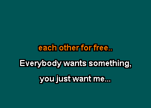 each other for free..

Evetybody wants something,

youjust want me...