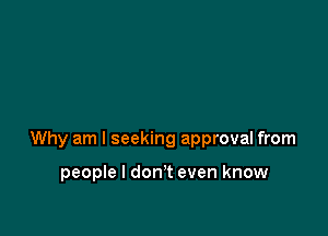 Why am I seeking approval from

people I don't even know