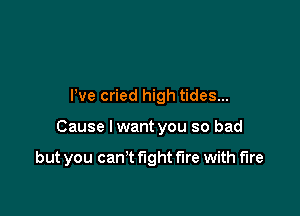 Pve cried high tides...

Cause Iwant you so bad

but you cam fight fire with fire